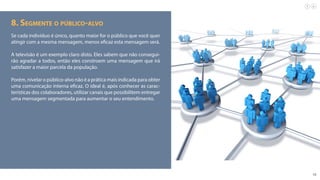 10
8. Segmente o público-alvo
Se cada indivíduo é único, quanto maior for o público que você quer
atingir com a mesma mensagem, menos eficaz esta mensagem será.
A televisão é um exemplo claro disto. Eles sabem que não consegui-
rão agradar a todos, então eles constroem uma mensagem que irá
satisfazer a maior parcela da população.
Porém, nivelar o público-alvo não é a prática mais indicada para obter
uma comunicação interna eficaz. O ideal é, após conhecer as carac-
terísticas dos colaboradores, utilizar canais que possibilitem entregar
uma mensagem segmentada para aumentar o seu entendimento.
 