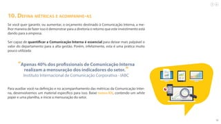 12
10. Defina métricas e acompanhe-as
Se você quer garantir, ou aumentar, o orçamento destinado à Comunicação Interna, a me-
lhor maneira de fazer isso é demonstrar para a diretoria o retorno que este investimento está
dando para a empresa.
Ser capaz de quantificar a Comunicação Interna é essencial para deixar mais palpável o
valor do departamento para a alta gestão. Porém, infelizmente, esta é uma prática muito
pouco utilizada.
“Apenas 40% dos profissionais de Comunicação Interna
realizam a mensuração dos indicadores do setor.”
Instituto Internacional de Comunicação Corporativa - IABC
Para auxiliar você na definição e no acompanhamento das métricas da Comunicação Inter-
na, desenvolvemos um material específico para isso. Baixe nosso Kit, contendo um white
paper e uma planilha, e inicie a mensuração do setor.
 