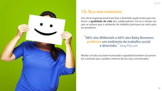 15
13. Seja bem-humorado
Um clima organizacional mais leve e divertido ajuda muito para me-
lhorar a qualidade de vida dos colaboradores. Foi-se o tempo em
que se achava que o ambiente de trabalho precisava ser sério para
ser produtivo.
“88% dos Millenials e 60% dos Baby Boomers
preferem um ambiente de trabalho social
e divertido.”blog.PGI.com
Manter um discurso bem-humorado e agradável também irá aumen-
tar a atenção que o público-interno dá aos seus comunicados.
 