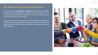16
14. Promova ações de relacionamento
Esta é uma forma de aproximar e integrar colaboradores de diferen-
tes departamentos da empresa. Organizar festas, encontros e outros
eventos fora do ambiente de trabalho é outra ótima prática que a
Comunicação Interna pode realizar.
Ações menores, que não dependam tanto da liberação de grandes
orçamentos, como happy hours e almoços em conjunto, também são
opções que estimulam o convívio e melhoram o relacionamento dos
colaboradores.
 