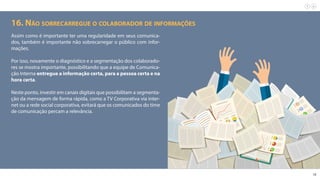 18
16. Não sobrecarregue o colaborador de informações
Assim como é importante ter uma regularidade em seus comunica-
dos, também é importante não sobrecarregar o público com infor-
mações.
Por isso, novamente o diagnóstico e a segmentação dos colaborado-
res se mostra importante, possibilitando que a equipe de Comunica-
ção Interna entregue a informação certa, para a pessoa certa e na
hora certa.
Neste ponto, investir em canais digitais que possibilitam a segmenta-
ção da mensagem de forma rápida, como a TV Corporativa via inter-
net ou a rede social corporativa, evitará que os comunicados do time
de comunicação percam a relevância.
 