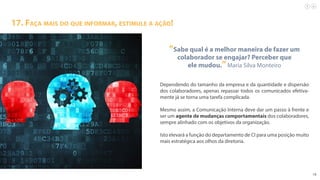19
17. Faça mais do que informar, estimule a ação!
“Sabe qual é a melhor maneira de fazer um
colaborador se engajar? Perceber que
ele mudou.”Maria Silva Monteiro
Dependendo do tamanho da empresa e da quantidade e dispersão
dos colaboradores, apenas repassar todos os comunicados efetiva-
mente já se torna uma tarefa complicada.
Mesmo assim, a Comunicação Interna deve dar um passo à frente e
ser um agente de mudanças comportamentais dos colaboradores,
sempre alinhado com os objetivos da organização.
Isto elevará a função do departamento de CI para uma posição muito
mais estratégica aos olhos da diretoria.
 