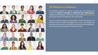 21
19. Respeite as diferenças
Na realidade, respeitar é o básico. A equipe de comunicação tem
o dever de abraçar e divulgar as diferenças dos colaboradores.
“Respeito à diversidade”, inclusive, é um dos valores da Abracom, a
Associação Brasileira de Agências de Comunicação.
Já para as empresas, abraçar a diversidade é muito mais do que uma
questão social, é um fator estratégico. Em relatório da Mckinsey, as
empresas que possuem uma política clara a favor da diversidade pos-
suem 35% mais lucro do que a média do mercado.
 