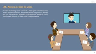 23
21. Abuse do poder do vídeo
O vídeo é uma linguagem universal. A mensagem transmitida desta
forma se torna chamativa, dinâmica e de fácil compreensão. Não é à
toa que o vídeo é uma tendência forte dentro das empresas, substi-
tuindo, cada vez mais, os tradicionais canais impressos.
 