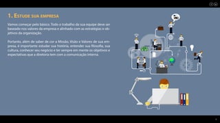 3
1. Estude sua empresa
Vamos começar pelo básico. Todo o trabalho da sua equipe deve ser
baseado nos valores da empresa e alinhado com as estratégias e ob-
jetivos da organização.
Portanto, além de saber de cor a Missão, Visão e Valores de sua em-
presa, é importante estudar sua história, entender sua filosofia, sua
cultura, conhecer seu negócio e ter sempre em mente os objetivos e
expectativas que a diretoria tem com a comunicação interna.
 