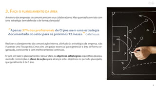5
3. Faça o planejamento da área
A maioria das empresas se comunicam com seus colaboradores. Mas quantas fazem isto com
uma estratégia bem definida e de forma planejada?
“Apenas 37% dos profissionais de CI possuem uma estratégia
documentada do setor para os próximos 12 meses.”Gatehouse
Realizar o planejamento da comunicação interna, alinhado às estratégias da empresa, não
é apenas uma“boa prática”, mas sim, um passo essencial para gerenciar a área de forma or-
ganizada, consistente e com melhoramentos contínuos.
O foco em fazer o planejamento é deixar claro os objetivos estratégicos específicos da área,
além de contemplar o plano de ações para alcançar estes objetivos no período planejado,
que geralmente é de 1 ano.
 