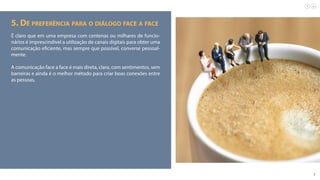 7
5. Dê preferência para o diálogo face a face
É claro que em uma empresa com centenas ou milhares de funcio-
nários é imprescindível a utilização de canais digitais para obter uma
comunicação eficiente, mas sempre que possível, converse pessoal-
mente.
A comunicação face a face é mais direta, clara, com sentimentos, sem
barreiras e ainda é o melhor método para criar boas conexões entre
as pessoas.
 