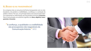 8
6. Baseie-se na transparência!
Se a empresa não se comunicar de forma transparente com os cola-
boradores, ela perderá a credibilidade, a confiança e a aceitação do
público interno. Por isso, um princípio básico da Comunicação Inter-
na é apresentar as informações aos funcionários de forma assertiva.
Para a comunicação, ser assertivo significa ser claro, objetivo, trans-
parente e honesto.
“A confiança, a qualidade e a credibilidade
são pressupostos não negociáveis da
Comunicação Interna.”APCE
 