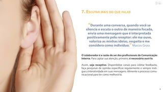 9
“Durante uma conversa, quando você se
silencia e escuta o outro de maneira focada,
envia uma mensagem que é interpretada
positivamente pelo receptor: ele me ouve,
valoriza as minhas ideias, respeita e me
considera como indivíduo.”Marcos Gross
O colaborador é a razão de ser dos profissionais de Comunicação
Interna. Para captar sua atenção, primeiro, é necessário ouvi-lo.
Assim, seja receptivo. Disponibilize canais para coletar feedbacks,
faça pesquisas de opinião específicas regularmente e sempre insti-
gue a interatividade em suas mensagens. Alimente o processo comu-
nicacional para ter como melhorá-lo.
7. Escutar mais do que falar
 