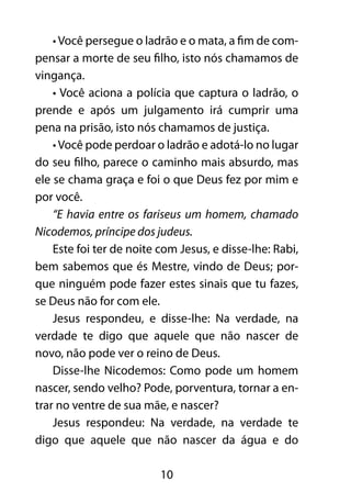 • Você persegue o ladrão e o mata, a fim de com-pensar 
a morte de seu filho, isto nós chamamos de 
10 
vingança. 
• Você aciona a polícia que captura o ladrão, o 
prende e após um julgamento irá cumprir uma 
pena na prisão, isto nós chamamos de justiça. 
• Você pode perdoar o ladrão e adotá-lo no lugar 
do seu filho, parece o caminho mais absurdo, mas 
ele se chama graça e foi o que Deus fez por mim e 
por você. 
“E havia entre os fariseus um homem, chamado 
Nicodemos, príncipe dos judeus. 
Este foi ter de noite com Jesus, e disse-lhe: Rabi, 
bem sabemos que és Mestre, vindo de Deus; por-que 
ninguém pode fazer estes sinais que tu fazes, 
se Deus não for com ele. 
Jesus respondeu, e disse-lhe: Na verdade, na 
verdade te digo que aquele que não nascer de 
novo, não pode ver o reino de Deus. 
Disse-lhe Nicodemos: Como pode um homem 
nascer, sendo velho? Pode, porventura, tornar a en-trar 
no ventre de sua mãe, e nascer? 
Jesus respondeu: Na verdade, na verdade te 
digo que aquele que não nascer da água e do 
 