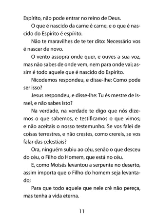 Espírito, não pode entrar no reino de Deus. 
O que é nascido da carne é carne, e o que é nas-cido 
do Espírito é espírito. 
Não te maravilhes de te ter dito: Necessário vos 
11 
é nascer de novo. 
O vento assopra onde quer, e ouves a sua voz, 
mas não sabes de onde vem, nem para onde vai; as-sim 
é todo aquele que é nascido do Espírito. 
Nicodemos respondeu, e disse-lhe: Como pode 
ser isso? 
Jesus respondeu, e disse-lhe: Tu és mestre de Is-rael, 
e não sabes isto? 
Na verdade, na verdade te digo que nós dize-mos 
o que sabemos, e testificamos o que vimos; 
e não aceitais o nosso testemunho. Se vos falei de 
coisas terrestres, e não crestes, como crereis, se vos 
falar das celestiais? 
Ora, ninguém subiu ao céu, senão o que desceu 
do céu, o Filho do Homem, que está no céu. 
E, como Moisés levantou a serpente no deserto, 
assim importa que o Filho do homem seja levanta-do; 
Para que todo aquele que nele crê não pereça, 
mas tenha a vida eterna. 
 