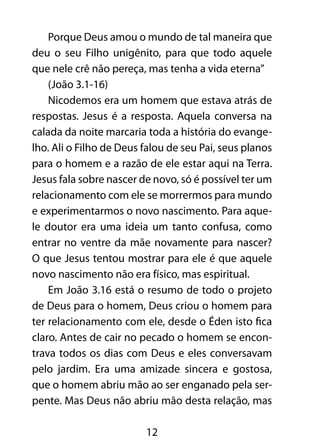 Porque Deus amou o mundo de tal maneira que 
deu o seu Filho unigênito, para que todo aquele 
que nele crê não pereça, mas tenha a vida eterna” 
(João 3.1-16) 
Nicodemos era um homem que estava atrás de 
respostas. Jesus é a resposta. Aquela conversa na 
calada da noite marcaria toda a história do evange-lho. 
Ali o Filho de Deus falou de seu Pai, seus planos 
para o homem e a razão de ele estar aqui na Terra. 
Jesus fala sobre nascer de novo, só é possível ter um 
relacionamento com ele se morrermos para mundo 
e experimentarmos o novo nascimento. Para aque-le 
doutor era uma ideia um tanto confusa, como 
entrar no ventre da mãe novamente para nascer? 
O que Jesus tentou mostrar para ele é que aquele 
novo nascimento não era físico, mas espiritual. 
Em João 3.16 está o resumo de todo o projeto 
de Deus para o homem, Deus criou o homem para 
ter relacionamento com ele, desde o Éden isto fica 
claro. Antes de cair no pecado o homem se encon-trava 
todos os dias com Deus e eles conversavam 
pelo jardim. Era uma amizade sincera e gostosa, 
que o homem abriu mão ao ser enganado pela ser-pente. 
Mas Deus não abriu mão desta relação, mas 
12 
 