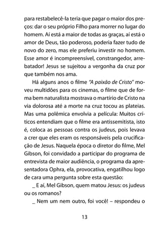 para restabelecê-la teria que pagar o maior dos pre-ços: 
dar o seu próprio Filho para morrer no lugar do 
homem. Aí está a maior de todas as graças, aí está o 
amor de Deus, tão poderoso, poderia fazer tudo de 
novo do zero, mas ele preferiu investir no homem. 
Esse amor é incompreensível, constrangedor, arre-batador! 
Jesus se sujeitou a vergonha da cruz por 
13 
que também nos ama. 
Há alguns anos o filme “A paixão de Cristo” mo-veu 
multidões para os cinemas, o filme que de for-ma 
bem naturalista mostrava o martírio de Cristo na 
via dolorosa até a morte na cruz tocou as plateias. 
Mas uma polêmica envolvia a película: Muitos crí-ticos 
entendiam que o filme era antissemitista, isto 
é, coloca as pessoas contra os judeus, pois levava 
a crer que eles eram os responsáveis pela crucifica-ção 
de Jesus. Naquela época o diretor do filme, Mel 
Gibson, foi convidado a participar do programa de 
entrevista de maior audiência, o programa da apre-sentadora 
Ophra, ela, provocativa, engatilhou logo 
de cara uma pergunta sobre esta questão: 
_ E aí, Mel Gibson, quem matou Jesus: os judeus 
ou os romanos? 
_ Nem um nem outro, foi você! – respondeu o 
 