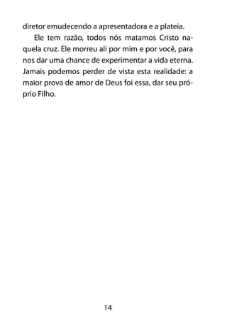 diretor emudecendo a apresentadora e a plateia. 
Ele tem razão, todos nós matamos Cristo na-quela 
cruz. Ele morreu ali por mim e por você, para 
nos dar uma chance de experimentar a vida eterna. 
Jamais podemos perder de vista esta realidade: a 
maior prova de amor de Deus foi essa, dar seu pró-prio 
14 
Filho. 
 