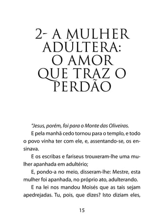 2- A MULHER 
ADÚLTERA: 
O AMOR 
QUE TRAZ O 
PERDÃO 
“Jesus, porém, foi para o Monte das Oliveiras. 
E pela manhã cedo tornou para o templo, e todo 
o povo vinha ter com ele, e, assentando-se, os en-sinava. 
E os escribas e fariseus trouxeram-lhe uma mu-lher 
apanhada em adultério; 
E, pondo-a no meio, disseram-lhe: Mestre, esta 
mulher foi apanhada, no próprio ato, adulterando. 
E na lei nos mandou Moisés que as tais sejam 
apedrejadas. Tu, pois, que dizes? Isto diziam eles, 
15 
 