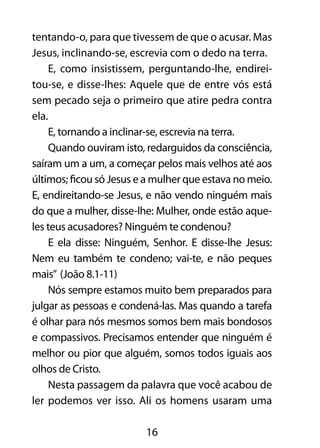 tentando-o, para que tivessem de que o acusar. Mas 
Jesus, inclinando-se, escrevia com o dedo na terra. 
E, como insistissem, perguntando-lhe, endirei-tou- 
se, e disse-lhes: Aquele que de entre vós está 
sem pecado seja o primeiro que atire pedra contra 
ela. 
E, tornando a inclinar-se, escrevia na terra. 
Quando ouviram isto, redarguidos da consciência, 
saíram um a um, a começar pelos mais velhos até aos 
últimos; ficou só Jesus e a mulher que estava no meio. 
E, endireitando-se Jesus, e não vendo ninguém mais 
do que a mulher, disse-lhe: Mulher, onde estão aque-les 
teus acusadores? Ninguém te condenou? 
E ela disse: Ninguém, Senhor. E disse-lhe Jesus: 
Nem eu também te condeno; vai-te, e não peques 
mais” (João 8.1-11) 
Nós sempre estamos muito bem preparados para 
julgar as pessoas e condená-las. Mas quando a tarefa 
é olhar para nós mesmos somos bem mais bondosos 
e compassivos. Precisamos entender que ninguém é 
melhor ou pior que alguém, somos todos iguais aos 
olhos de Cristo. 
Nesta passagem da palavra que você acabou de 
ler podemos ver isso. Ali os homens usaram uma 
16 
 