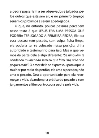 a pedra passariam a ser observados e julgados pe-los 
outros que estavam ali, e no primeiro tropeço 
seriam os próximos a serem apedrejados. 
O que, no entanto, poucas pessoas percebem 
nesse texto é que JESUS ERA UMA PESSOA QUE 
PODERIA TER JOGADO A PRIMEIRA PEDRA, Ele era 
essa pessoa sem pecado, sem culpa, ficha limpa, 
ele poderia ter se colocado nessa posição, tinha 
autoridade e testemunho para isso. Mas o que ve-mos 
da parte dele é algo diferente: “Se ninguém te 
condenou mulher não serei eu que farei isso, vá e não 
peques mais”. O amor dele se expressou para aquela 
mulher por meio do perdão, ele ama o pecador, não 
ama o pecado. Deu a oportunidade para ela reco-meçar 
a vida, abandonar a prática do pecado e sem 
julgamentos a liberou, trocou a pedra pela vida. 
18 
 