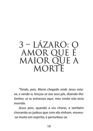 3 – LÁZARO: O 
AMOR QUE É 
MAIOR QUE A 
MORTE 
“Tendo, pois, Maria chegado onde Jesus esta-va, 
e vendo-o, lançou-se aos seus pés, dizendo-lhe: 
Senhor, se tu estivesses aqui, meu irmão não teria 
morrido. 
Jesus pois, quando a viu chorar, e também 
chorando os judeus que com ela vinham, moveu- 
-se muito em espírito, e perturbou-se. 
19 
 