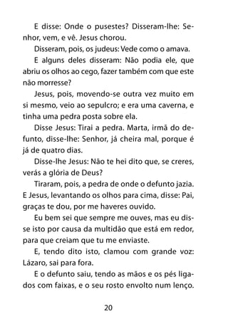 E disse: Onde o pusestes? Disseram-lhe: Se-nhor, 
vem, e vê. Jesus chorou. 
Disseram, pois, os judeus: Vede como o amava. 
E alguns deles disseram: Não podia ele, que 
abriu os olhos ao cego, fazer também com que este 
não morresse? 
Jesus, pois, movendo-se outra vez muito em 
si mesmo, veio ao sepulcro; e era uma caverna, e 
tinha uma pedra posta sobre ela. 
Disse Jesus: Tirai a pedra. Marta, irmã do de-funto, 
disse-lhe: Senhor, já cheira mal, porque é 
20 
já de quatro dias. 
Disse-lhe Jesus: Não te hei dito que, se creres, 
verás a glória de Deus? 
Tiraram, pois, a pedra de onde o defunto jazia. 
E Jesus, levantando os olhos para cima, disse: Pai, 
graças te dou, por me haveres ouvido. 
Eu bem sei que sempre me ouves, mas eu dis-se 
isto por causa da multidão que está em redor, 
para que creiam que tu me enviaste. 
E, tendo dito isto, clamou com grande voz: 
Lázaro, sai para fora. 
E o defunto saiu, tendo as mãos e os pés liga-dos 
com faixas, e o seu rosto envolto num lenço. 
 