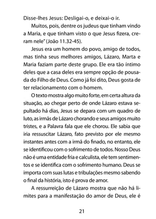 Disse-lhes Jesus: Desligai-o, e deixai-o ir. 
Muitos, pois, dentre os judeus que tinham vindo 
a Maria, e que tinham visto o que Jesus fizera, cre-ram 
nele” (João 11.32-45). 
Jesus era um homem do povo, amigo de todos, 
mas tinha seus melhores amigos, Lázaro, Marta e 
Maria faziam parte deste grupo. Ele era tão íntimo 
deles que a casa deles era sempre opção de pousa-da 
do Filho de Deus. Como já foi dito, Deus gosta de 
ter relacionamento com o homem. 
O texto mostra algo muito forte, em certa altura da 
situação, ao chegar perto de onde Lázaro estava se-pultado 
há dias, Jesus se depara com um quadro de 
luto, as irmãs de Lázaro chorando e seus amigos muito 
tristes, e a Palavra fala que ele chorou. Ele sabia que 
iria ressuscitar Lázaro, fato previsto por ele mesmo 
instantes antes com a irmã do finado, no entanto, ele 
se identificou com o sofrimento de todos. Nosso Deus 
não é uma entidade fria e calculista, ele tem sentimen-tos 
e se identifica com o sofrimento humano. Deus se 
importa com suas lutas e tribulações mesmo sabendo 
o final da história, isto é prova de amor. 
A ressurreição de Lázaro mostra que não há li-mites 
para a manifestação do amor de Deus, ele é 
21 
 