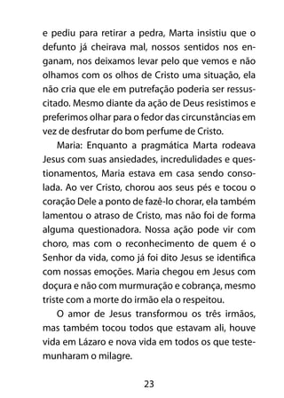 e pediu para retirar a pedra, Marta insistiu que o 
defunto já cheirava mal, nossos sentidos nos en-ganam, 
nos deixamos levar pelo que vemos e não 
olhamos com os olhos de Cristo uma situação, ela 
não cria que ele em putrefação poderia ser ressus-citado. 
Mesmo diante da ação de Deus resistimos e 
preferimos olhar para o fedor das circunstâncias em 
vez de desfrutar do bom perfume de Cristo. 
Maria: Enquanto a pragmática Marta rodeava 
Jesus com suas ansiedades, incredulidades e ques-tionamentos, 
Maria estava em casa sendo conso-lada. 
Ao ver Cristo, chorou aos seus pés e tocou o 
coração Dele a ponto de fazê-lo chorar, ela também 
lamentou o atraso de Cristo, mas não foi de forma 
alguma questionadora. Nossa ação pode vir com 
choro, mas com o reconhecimento de quem é o 
Senhor da vida, como já foi dito Jesus se identifica 
com nossas emoções. Maria chegou em Jesus com 
doçura e não com murmuração e cobrança, mesmo 
triste com a morte do irmão ela o respeitou. 
O amor de Jesus transformou os três irmãos, 
mas também tocou todos que estavam ali, houve 
vida em Lázaro e nova vida em todos os que teste-munharam 
23 
o milagre. 
 