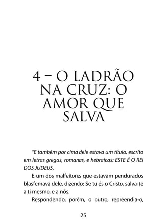 4 – O LADRÃO 
NA CRUZ: O 
AMOR QUE 
SALVA 
“E também por cima dele estava um título, escrito 
em letras gregas, romanas, e hebraicas: ESTE É O REI 
DOS JUDEUS. 
E um dos malfeitores que estavam pendurados 
blasfemava dele, dizendo: Se tu és o Cristo, salva-te 
a ti mesmo, e a nós. 
Respondendo, porém, o outro, repreendia-o, 
25 
 