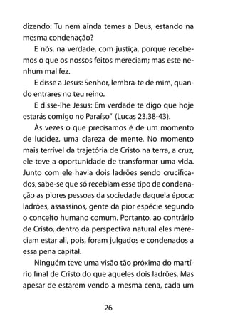 dizendo: Tu nem ainda temes a Deus, estando na 
mesma condenação? 
E nós, na verdade, com justiça, porque recebe-mos 
o que os nossos feitos mereciam; mas este ne-nhum 
26 
mal fez. 
E disse a Jesus: Senhor, lembra-te de mim, quan-do 
entrares no teu reino. 
E disse-lhe Jesus: Em verdade te digo que hoje 
estarás comigo no Paraíso” (Lucas 23.38-43). 
Às vezes o que precisamos é de um momento 
de lucidez, uma clareza de mente. No momento 
mais terrível da trajetória de Cristo na terra, a cruz, 
ele teve a oportunidade de transformar uma vida. 
Junto com ele havia dois ladrões sendo crucifica-dos, 
sabe-se que só recebiam esse tipo de condena-ção 
as piores pessoas da sociedade daquela época: 
ladrões, assassinos, gente da pior espécie segundo 
o conceito humano comum. Portanto, ao contrário 
de Cristo, dentro da perspectiva natural eles mere-ciam 
estar ali, pois, foram julgados e condenados a 
essa pena capital. 
Ninguém teve uma visão tão próxima do martí-rio 
final de Cristo do que aqueles dois ladrões. Mas 
apesar de estarem vendo a mesma cena, cada um 
 