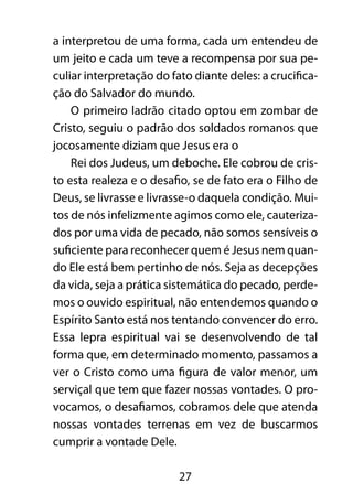 a interpretou de uma forma, cada um entendeu de 
um jeito e cada um teve a recompensa por sua pe-culiar 
interpretação do fato diante deles: a crucifica-ção 
do Salvador do mundo. 
O primeiro ladrão citado optou em zombar de 
Cristo, seguiu o padrão dos soldados romanos que 
jocosamente diziam que Jesus era o 
Rei dos Judeus, um deboche. Ele cobrou de cris-to 
esta realeza e o desafio, se de fato era o Filho de 
Deus, se livrasse e livrasse-o daquela condição. Mui-tos 
de nós infelizmente agimos como ele, cauteriza-dos 
por uma vida de pecado, não somos sensíveis o 
suficiente para reconhecer quem é Jesus nem quan-do 
Ele está bem pertinho de nós. Seja as decepções 
da vida, seja a prática sistemática do pecado, perde-mos 
o ouvido espiritual, não entendemos quando o 
Espírito Santo está nos tentando convencer do erro. 
Essa lepra espiritual vai se desenvolvendo de tal 
forma que, em determinado momento, passamos a 
ver o Cristo como uma figura de valor menor, um 
serviçal que tem que fazer nossas vontades. O pro-vocamos, 
o desafiamos, cobramos dele que atenda 
nossas vontades terrenas em vez de buscarmos 
cumprir a vontade Dele. 
27 
 