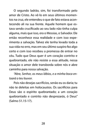 O segundo ladrão, sim, foi transformado pelo 
amor de Cristo. Ao vê-lo em seus últimos momen-tos 
na cruz, ele entendeu o que de fato estava acon-tecendo 
ali na sua frente. Aquele homem que es-tava 
sendo crucificado ao seu lado não tinha culpa 
alguma, mais que isso, era o Messias, o Salvador. Ele 
então reconhece essa realidade e com isso expe-rimenta 
a salvação. Talvez ele tenha levado toda a 
sua vida no erro, mas em seu último suspiro fez algo 
certo e com isso recebeu a promessa de entrar no 
céu. Tudo que Deus quer é um coração contrito e 
quebrantado, ele não resiste a essa atitude, nessa 
situação o amor dele transborda sobre nós e abre 
caminho para nossa salvação. 
“Abre, Senhor, os meus lábios, e a minha boca en-toará 
o teu louvor. 
Pois não desejas sacrifícios, senão eu os daria; tu 
não te deleitas em holocaustos. Os sacrifícios para 
Deus são o espírito quebrantado; a um coração 
quebrantado e contrito não desprezarás, ó Deus” 
(Salmo 51.15-17). 
28 
 