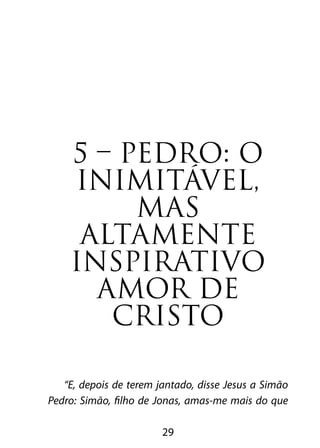 5 – PEDRO: O 
INIMITÁVEL, 
MAS 
ALTAMENTE 
INSPIRATIVO 
AMOR DE 
CRISTO 
“E, depois de terem jantado, disse Jesus a Simão 
Pedro: Simão, filho de Jonas, amas-me mais do que 
29 
 