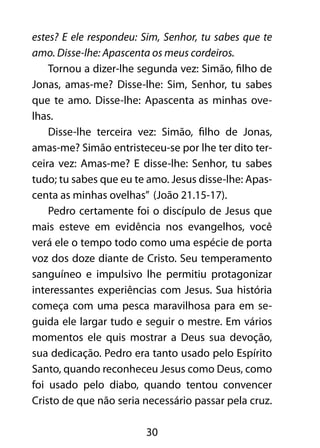 estes? E ele respondeu: Sim, Senhor, tu sabes que te 
amo. Disse-lhe: Apascenta os meus cordeiros. 
Tornou a dizer-lhe segunda vez: Simão, filho de 
Jonas, amas-me? Disse-lhe: Sim, Senhor, tu sabes 
que te amo. Disse-lhe: Apascenta as minhas ove-lhas. 
Disse-lhe terceira vez: Simão, filho de Jonas, 
amas-me? Simão entristeceu-se por lhe ter dito ter-ceira 
vez: Amas-me? E disse-lhe: Senhor, tu sabes 
tudo; tu sabes que eu te amo. Jesus disse-lhe: Apas-centa 
as minhas ovelhas” (João 21.15-17). 
Pedro certamente foi o discípulo de Jesus que 
mais esteve em evidência nos evangelhos, você 
verá ele o tempo todo como uma espécie de porta 
voz dos doze diante de Cristo. Seu temperamento 
sanguíneo e impulsivo lhe permitiu protagonizar 
interessantes experiências com Jesus. Sua história 
começa com uma pesca maravilhosa para em se-guida 
ele largar tudo e seguir o mestre. Em vários 
momentos ele quis mostrar a Deus sua devoção, 
sua dedicação. Pedro era tanto usado pelo Espírito 
Santo, quando reconheceu Jesus como Deus, como 
foi usado pelo diabo, quando tentou convencer 
Cristo de que não seria necessário passar pela cruz. 
30 
 