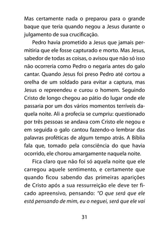 Mas certamente nada o preparou para o grande 
baque que teria quando negou a Jesus durante o 
julgamento de sua crucificação. 
Pedro havia prometido a Jesus que jamais per-mitiria 
que ele fosse capturado e morto. Mas Jesus, 
sabedor de todas as coisas, o avisou que não só isso 
não ocorreria como Pedro o negaria antes do galo 
cantar. Quando Jesus foi preso Pedro até cortou a 
orelha de um soldado para evitar a captura, mas 
Jesus o repreendeu e curou o homem. Seguindo 
Cristo de longo chegou ao pátio do lugar onde ele 
passaria por um dos vários momentos terríveis da-quela 
noite. Ali a profecia se cumpriu: questionado 
por três pessoas se andava com Cristo ele negou e 
em seguida o galo cantou fazendo-o lembrar das 
palavras proféticas de algum tempo atrás. A Bíblia 
fala que, tomado pela consciência do que havia 
ocorrido, ele chorou amargamente naquela noite. 
Fica claro que não foi só aquela noite que ele 
carregou aquele sentimento, e certamente que 
quando ficou sabendo das primeiras aparições 
de Cristo após a sua ressurreição ele deve ter fi-cado 
apreensivo, pensando: “O que será que ele 
está pensando de mim, eu o neguei, será que ele vai 
31 
 