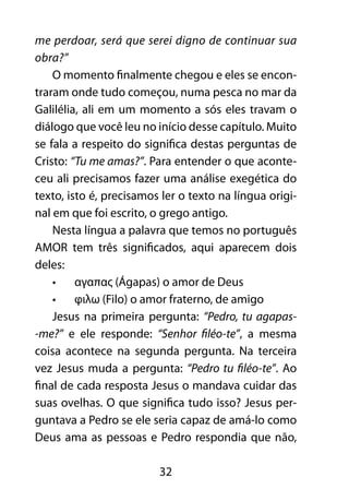 me perdoar, será que serei digno de continuar sua 
obra?” 
O momento finalmente chegou e eles se encon-traram 
onde tudo começou, numa pesca no mar da 
Galilélia, ali em um momento a sós eles travam o 
diálogo que você leu no início desse capítulo. Muito 
se fala a respeito do significa destas perguntas de 
Cristo: “Tu me amas?”. Para entender o que aconte-ceu 
ali precisamos fazer uma análise exegética do 
texto, isto é, precisamos ler o texto na língua origi-nal 
em que foi escrito, o grego antigo. 
Nesta língua a palavra que temos no português 
AMOR tem três significados, aqui aparecem dois 
deles: 
• αγαπας (Ágapas) o amor de Deus 
• φιλω (Filo) o amor fraterno, de amigo 
Jesus na primeira pergunta: “Pedro, tu agapas- 
-me?” e ele responde: “Senhor filéo-te”, a mesma 
coisa acontece na segunda pergunta. Na terceira 
vez Jesus muda a pergunta: “Pedro tu filéo-te”. Ao 
final de cada resposta Jesus o mandava cuidar das 
suas ovelhas. O que significa tudo isso? Jesus per-guntava 
a Pedro se ele seria capaz de amá-lo como 
Deus ama as pessoas e Pedro respondia que não, 
32 
 