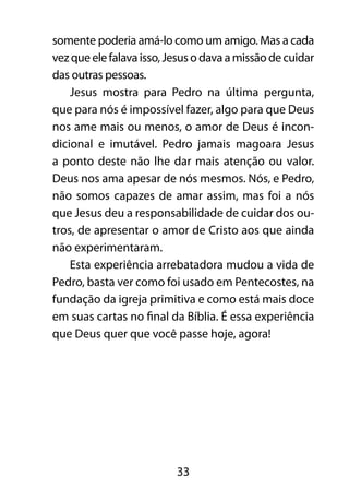 somente poderia amá-lo como um amigo. Mas a cada 
vez que ele falava isso, Jesus o dava a missão de cuidar 
das outras pessoas. 
Jesus mostra para Pedro na última pergunta, 
que para nós é impossível fazer, algo para que Deus 
nos ame mais ou menos, o amor de Deus é incon-dicional 
e imutável. Pedro jamais magoara Jesus 
a ponto deste não lhe dar mais atenção ou valor. 
Deus nos ama apesar de nós mesmos. Nós, e Pedro, 
não somos capazes de amar assim, mas foi a nós 
que Jesus deu a responsabilidade de cuidar dos ou-tros, 
de apresentar o amor de Cristo aos que ainda 
33 
não experimentaram. 
Esta experiência arrebatadora mudou a vida de 
Pedro, basta ver como foi usado em Pentecostes, na 
fundação da igreja primitiva e como está mais doce 
em suas cartas no final da Bíblia. É essa experiência 
que Deus quer que você passe hoje, agora! 
 