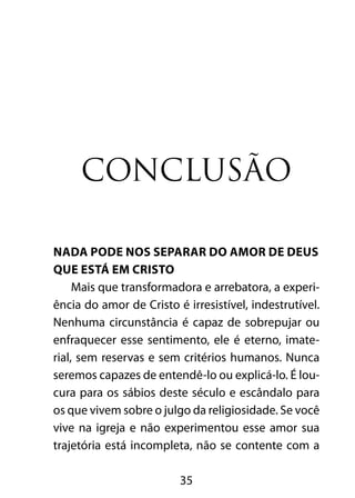 CONCLUSÃO 
NADA PODE NOS SEPARAR DO AMOR DE DEUS 
QUE ESTÁ EM CRISTO 
Mais que transformadora e arrebatora, a experi-ência 
do amor de Cristo é irresistível, indestrutível. 
Nenhuma circunstância é capaz de sobrepujar ou 
enfraquecer esse sentimento, ele é eterno, imate-rial, 
sem reservas e sem critérios humanos. Nunca 
seremos capazes de entendê-lo ou explicá-lo. É lou-cura 
para os sábios deste século e escândalo para 
os que vivem sobre o julgo da religiosidade. Se você 
vive na igreja e não experimentou esse amor sua 
trajetória está incompleta, não se contente com a 
35 
 
