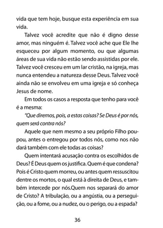vida que tem hoje, busque esta experiência em sua 
vida. 
Talvez você acredite que não é digno desse 
amor, mas ninguém é. Talvez você ache que Ele lhe 
esqueceu por algum momento, ou que algumas 
áreas de sua vida não estão sendo assistidas por ele. 
Talvez você cresceu em um lar cristão, na igreja, mas 
nunca entendeu a natureza desse Deus. Talvez você 
ainda não se envolveu em uma igreja e só conheça 
Jesus de nome. 
Em todos os casos a resposta que tenho para você 
36 
é a mesma: 
“Que diremos, pois, a estas coisas? Se Deus é por nós, 
quem será contra nós? 
Aquele que nem mesmo a seu próprio Filho pou-pou, 
antes o entregou por todos nós, como nos não 
dará também com ele todas as coisas? 
Quem intentará acusação contra os escolhidos de 
Deus? É Deus quem os justifica. Quem é que condena? 
Pois é Cristo quem morreu, ou antes quem ressuscitou 
dentre os mortos, o qual está à direita de Deus, e tam-bém 
intercede por nós.Quem nos separará do amor 
de Cristo? A tribulação, ou a angústia, ou a persegui-ção, 
ou a fome, ou a nudez, ou o perigo, ou a espada? 
 