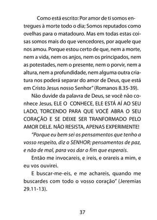 Como está escrito: Por amor de ti somos en-tregues 
à morte todo o dia; Somos reputados como 
ovelhas para o matadouro. Mas em todas estas coi-sas 
somos mais do que vencedores, por aquele que 
nos amou. Porque estou certo de que, nem a morte, 
nem a vida, nem os anjos, nem os principados, nem 
as potestades, nem o presente, nem o porvir, nem a 
altura, nem a profundidade, nem alguma outra cria-tura 
nos poderá separar do amor de Deus, que está 
em Cristo Jesus nosso Senhor” (Romanos 8.35-39). 
Não duvide da palavra de Deus, se você não co-nhece 
Jesus, ELE O CONHECE, ELE ESTÁ AÍ AO SEU 
LADO, TORCENDO PARA QUE VOCÊ ABRA O SEU 
CORAÇÃO E SE DEIXE SER TRANFORMADO PELO 
AMOR DELE. NÃO RESISTA, APENAS EXPERIMENTE! 
“Porque eu bem sei os pensamentos que tenho a 
vosso respeito, diz o SENHOR; pensamentos de paz, 
e não de mal, para vos dar o fim que esperais. 
Então me invocareis, e ireis, e orareis a mim, e 
37 
eu vos ouvirei. 
E buscar-me-eis, e me achareis, quando me 
buscardes com todo o vosso coração” (Jeremias 
29.11-13). 
 