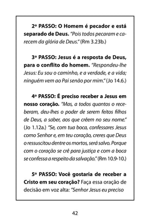 2º PASSO: O Homem é pecador e está 
separado de Deus. “Pois todos pecaram e ca-recem 
da glória de Deus.“ (Rm 3.23b.) 
3º PASSO: Jesus é a resposta de Deus, 
para o conflito do homem. “Respondeu-lhe 
Jesus: Eu sou o caminho, e a verdade, e a vida; 
ninguém vem ao Pai senão por mim.“ (Jo 14.6.) 
4º PASSO: É preciso receber a Jesus em 
nosso coração. “Mas, a todos quantos o rece-beram, 
deu-lhes o poder de serem feitos filhos 
de Deus, a saber, aos que crêem no seu nome.“ 
(Jo 1.12a.) “Se, com tua boca, confessares Jesus 
como Senhor e, em teu coração, creres que Deus 
o ressuscitou dentre os mortos, será salvo. Porque 
com o coração se crê para justiça e com a boca 
se confessa a respeito da salvação.” (Rm 10.9-10.) 
5º PASSO: Você gostaria de receber a 
Cristo em seu coração? Faça essa oração de 
decisão em voz alta: “Senhor Jesus eu preciso 
42 
 