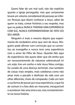 Quero falar de um mal sutil, não tão explícito 
quanto a igreja perseguida, mas que certamente 
levará um volume considerável de pessoas ao infer-no: 
Pessoas que dizem conhecer a Jesus, saber de 
quem se trata, contar histórias a seu respeito, mas 
que na prática NUNCA TIVERAM UMA EXPERIÊNCIA 
COM ELE, NUNCA EXPERIMENTARAM DE FATO DO 
SEU AMOR. 
Ninguém é mais o mesmo depois que experi-menta 
do verdadeiro amor que vem de Jesus. Nin-guém 
pode afirmar com convicção que se conver-teu 
ao evangelho e nunca teve uma experiência 
com o amor do Filho de Deus. Quando falo aqui 
de experiência não quero dizer que ela tenha que 
ser necessariamente de natureza sobrenatural (vi 
um anjo, tive um sonho e nele Jesus falou comigo, 
fui curado de uma doença terminal), mas também 
de coisas mais simples, mais cotidianas como não 
amar mais o pecado e desfrutar da vida com um 
olhar diferente, cheio de compaixão. Cada um tem 
a sua forma de passar por essa experiência, o que há 
de comum é o fato dela ser marcante, inesquecível 
e acontecer não uma única vez, mas constantemen-te 
na nossa história. 
6 
 