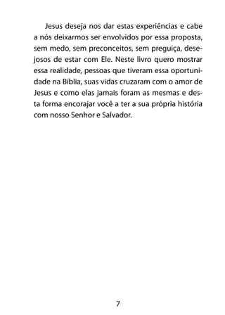 Jesus deseja nos dar estas experiências e cabe 
a nós deixarmos ser envolvidos por essa proposta, 
sem medo, sem preconceitos, sem preguiça, dese-josos 
de estar com Ele. Neste livro quero mostrar 
essa realidade, pessoas que tiveram essa oportuni-dade 
na Bíblia, suas vidas cruzaram com o amor de 
Jesus e como elas jamais foram as mesmas e des-ta 
forma encorajar você a ter a sua própria história 
com nosso Senhor e Salvador. 
7 
 