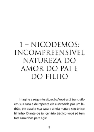 1 – NICODEMOS: 
INCOMPREENSÍVEL 
NATUREZA DO 
AMOR DO PAI E 
DO FILHO 
Imagine a seguinte situação: Você está tranquilo 
em sua casa e de repente ela é invadida por um la-drão, 
ele assalta sua casa e ainda mata o seu único 
filhinho. Diante de tal cenário trágico você só tem 
três caminhos para agir: 
9 
 