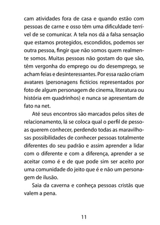 cam atividades fora de casa e quando estão com 
pessoas de carne e osso têm uma dificuldade terrí-vel 
de se comunicar. A tela nos dá a falsa sensação 
que estamos protegidos, escondidos, podemos ser 
outra pessoa, fingir que não somos quem realmen-te 
somos. Muitas pessoas não gostam do que são, 
têm vergonha do emprego ou do desemprego, se 
acham feias e desinteressantes. Por essa razão criam 
avatares (personagens fictícios representados por 
foto de algum personagem de cinema, literatura ou 
história em quadrinhos) e nunca se apresentam de 
fato na net. 
Até seus encontros são marcados pelos sites de 
relacionamento, lá se coloca qual o perfil de pesso-as 
querem conhecer, perdendo todas as maravilho-sas 
possibilidades de conhecer pessoas totalmente 
diferentes do seu padrão e assim aprender a lidar 
com o diferente e com a diferença, aprender a se 
aceitar como é e de que pode sim ser aceito por 
uma comunidade do jeito que é e não um persona-gem 
de ilusão. 
Saia da caverna e conheça pessoas cristãs que 
11 
valem a pena. 
 