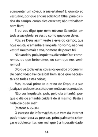 acrescentar um côvado à sua estatura? E, quanto ao 
vestuário, por que andais solícitos? Olhai para os lí-rios 
do campo, como eles crescem; não trabalham 
14 
nem fiam; 
E eu vos digo que nem mesmo Salomão, em 
toda a sua glória, se vestiu como qualquer deles. 
Pois, se Deus assim veste a erva do campo, que 
hoje existe, e amanhã é lançada no forno, não vos 
vestirá muito mais a vós, homens de pouca fé? 
Não andeis, pois, inquietos, dizendo: Que come-remos, 
ou que beberemos, ou com que nos vesti-remos? 
(Porque todas estas coisas os gentios procuram). 
De certo vosso Pai celestial bem sabe que necessi-tais 
de todas estas coisas; 
Mas, buscai primeiro o reino de Deus, e a sua 
justiça, e todas estas coisas vos serão acrescentadas. 
Não vos inquieteis, pois, pelo dia amanhã, por-que 
o dia de amanhã cuidará de si mesmo. Basta a 
cada dia o seu mal” 
(Mateus 6.25-34). 
O excesso de informações que vem da internet 
pode trazer para as pessoas, principalmente crian-ças 
e adolescentes, um mal que é a hiperatividade. 
 
