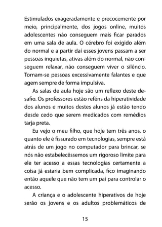 Estimulados exageradamente e precocemente por 
meio, principalmente, dos jogos online, muitos 
adolescentes não conseguem mais ficar parados 
em uma sala de aula. O cérebro foi exigido além 
do normal e a partir daí esses jovens passam a ser 
pessoas inquietas, ativas além do normal, não con-seguem 
relaxar, não conseguem viver o silêncio. 
Tornam-se pessoas excessivamente falantes e que 
agem sempre de forma impulsiva. 
As salas de aula hoje são um reflexo deste de-safio. 
Os professores estão reféns da hiperatividade 
dos alunos e muitos destes alunos já estão tendo 
desde cedo que serem medicados com remédios 
tarja preta. 
Eu vejo o meu filho, que hoje tem três anos, o 
quanto ele é fissurado em tecnologias, sempre está 
atrás de um jogo no computador para brincar, se 
nós não estabelecêssemos um rigoroso limite para 
ele ter acesso a essas tecnologias certamente a 
coisa já estaria bem complicada, fico imaginando 
então aquele que não tem um pai para controlar o 
acesso. 
A criança e o adolescente hiperativos de hoje 
serão os jovens e os adultos problemáticos de 
15 
 