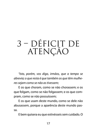 3 – DÉFICIT DE 
ATENÇÃO 
“Isto, porém, vos digo, irmãos, que o tempo se 
abrevia; o que resta é que também os que têm mulhe-res 
sejam como se não as tivessem; 
E os que choram, como se não chorassem; e os 
que folgam, como se não folgassem; e os que com-pram, 
como se não possuíssem; 
E os que usam deste mundo, como se dele não 
abusassem, porque a aparência deste mundo pas-sa. 
E bem quisera eu que estivésseis sem cuidado. O 
17 
 