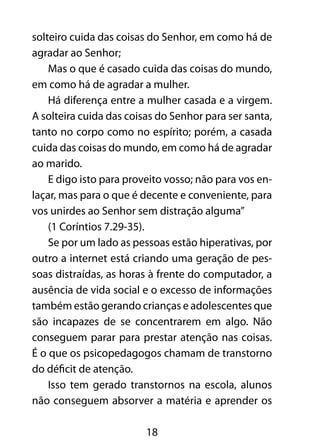 solteiro cuida das coisas do Senhor, em como há de 
agradar ao Senhor; 
Mas o que é casado cuida das coisas do mundo, 
em como há de agradar a mulher. 
Há diferença entre a mulher casada e a virgem. 
A solteira cuida das coisas do Senhor para ser santa, 
tanto no corpo como no espírito; porém, a casada 
cuida das coisas do mundo, em como há de agradar 
ao marido. 
E digo isto para proveito vosso; não para vos en-laçar, 
mas para o que é decente e conveniente, para 
vos unirdes ao Senhor sem distração alguma” 
(1 Coríntios 7.29-35). 
Se por um lado as pessoas estão hiperativas, por 
outro a internet está criando uma geração de pes-soas 
distraídas, as horas à frente do computador, a 
ausência de vida social e o excesso de informações 
também estão gerando crianças e adolescentes que 
são incapazes de se concentrarem em algo. Não 
conseguem parar para prestar atenção nas coisas. 
É o que os psicopedagogos chamam de transtorno 
do déficit de atenção. 
Isso tem gerado transtornos na escola, alunos 
não conseguem absorver a matéria e aprender os 
18 
 