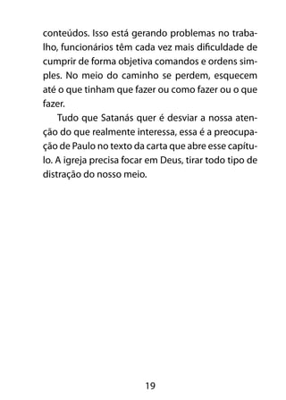 conteúdos. Isso está gerando problemas no traba-lho, 
funcionários têm cada vez mais dificuldade de 
cumprir de forma objetiva comandos e ordens sim-ples. 
No meio do caminho se perdem, esquecem 
até o que tinham que fazer ou como fazer ou o que 
fazer. 
Tudo que Satanás quer é desviar a nossa aten-ção 
do que realmente interessa, essa é a preocupa-ção 
de Paulo no texto da carta que abre esse capítu-lo. 
A igreja precisa focar em Deus, tirar todo tipo de 
distração do nosso meio. 
19 
 