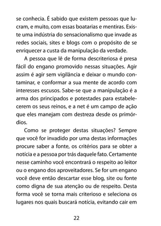 se conhecia. É sabido que existem pessoas que lu-cram, 
e muito, com essas boatarias e mentiras. Exis-te 
uma indústria do sensacionalismo que invade as 
redes sociais, sites e blogs com o propósito de se 
enriquecer a custa da manipulação da verdade. 
A pessoa que lê de forma descriteriosa é presa 
fácil do engano promovido nessas situações. Agir 
assim é agir sem vigilância e deixar o mundo con-taminar, 
e conformar a sua mente de acordo com 
interesses escusos. Sabe-se que a manipulação é a 
arma dos principados e potestades para estabele-cerem 
os seus reinos, e a net é um campo de ação 
que eles manejam com destreza desde os primór-dios. 
Como se proteger destas situações? Sempre 
que você for invadido por uma destas informações 
procure saber a fonte, os critérios para se obter a 
notícia e a pessoa por trás daquele fato. Certamente 
nesse caminho você encontrará o respeito ao leitor 
ou o engano dos aproveitadores. Se for um engano 
você deve então descartar esse blog, site ou fonte 
como digna de sua atenção ou de respeito. Desta 
forma você se torna mais criterioso e seleciona os 
lugares nos quais buscará notícia, evitando cair em 
22 
 