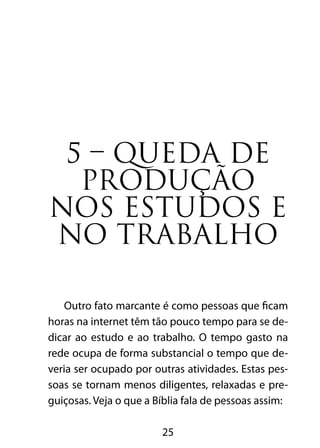 5 – QUEDA DE 
PRODUÇÃO 
NOS ESTUDOS E 
NO TRABALHO 
Outro fato marcante é como pessoas que ficam 
horas na internet têm tão pouco tempo para se de-dicar 
ao estudo e ao trabalho. O tempo gasto na 
rede ocupa de forma substancial o tempo que de-veria 
ser ocupado por outras atividades. Estas pes-soas 
se tornam menos diligentes, relaxadas e pre-guiçosas. 
Veja o que a Bíblia fala de pessoas assim: 
25 
 