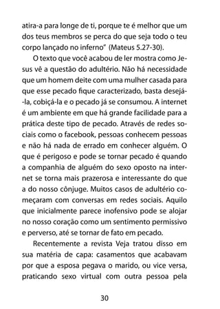 atira-a para longe de ti, porque te é melhor que um 
dos teus membros se perca do que seja todo o teu 
corpo lançado no inferno” (Mateus 5.27-30). 
O texto que você acabou de ler mostra como Je-sus 
vê a questão do adultério. Não há necessidade 
que um homem deite com uma mulher casada para 
que esse pecado fique caracterizado, basta desejá- 
-la, cobiçá-la e o pecado já se consumou. A internet 
é um ambiente em que há grande facilidade para a 
prática deste tipo de pecado. Através de redes so-ciais 
como o facebook, pessoas conhecem pessoas 
e não há nada de errado em conhecer alguém. O 
que é perigoso e pode se tornar pecado é quando 
a companhia de alguém do sexo oposto na inter-net 
se torna mais prazerosa e interessante do que 
a do nosso cônjuge. Muitos casos de adultério co-meçaram 
com conversas em redes sociais. Aquilo 
que inicialmente parece inofensivo pode se alojar 
no nosso coração como um sentimento permissivo 
e perverso, até se tornar de fato em pecado. 
Recentemente a revista Veja tratou disso em 
sua matéria de capa: casamentos que acabavam 
por que a esposa pegava o marido, ou vice versa, 
praticando sexo virtual com outra pessoa pela 
30 
 
